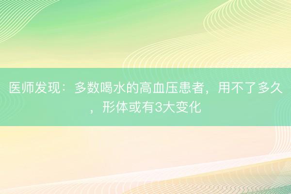 医师发现：多数喝水的高血压患者，用不了多久，形体或有3大变化