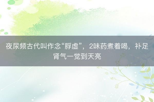 夜尿频古代叫作念“脬虚”，2味药煮着喝，补足肾气一觉到天亮