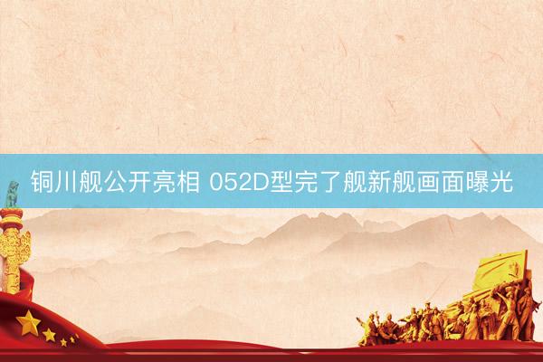 铜川舰公开亮相 052D型完了舰新舰画面曝光