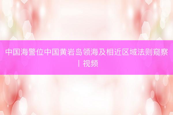 中国海警位中国黄岩岛领海及相近区域法则窥察丨视频