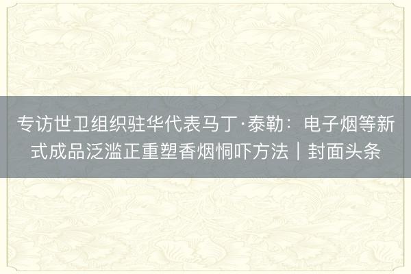 专访世卫组织驻华代表马丁·泰勒：电子烟等新式成品泛滥正重塑香烟恫吓方法｜封面头条
