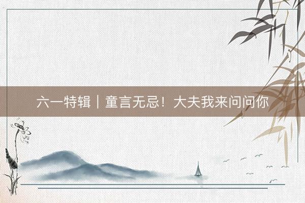 六一特辑｜童言无忌！大夫我来问问你