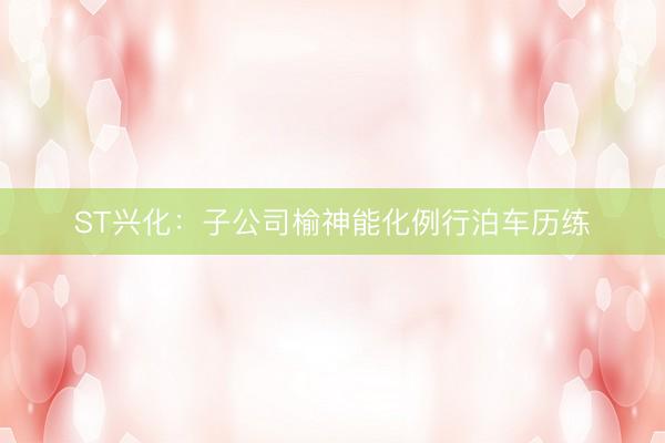 ST兴化：子公司榆神能化例行泊车历练