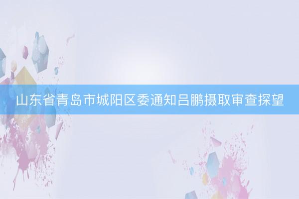山东省青岛市城阳区委通知吕鹏摄取审查探望