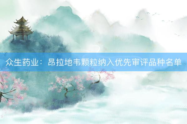 众生药业：昂拉地韦颗粒纳入优先审评品种名单