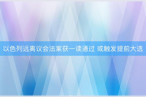 以色列远离议会法案获一读通过 或触发提前大选
