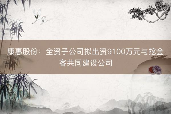 康惠股份：全资子公司拟出资9100万元与挖金客共同建设公司