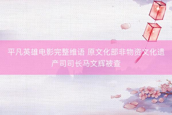 平凡英雄电影完整维语 原文化部非物资文化遗产司司长马文辉被查