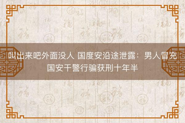 叫出来吧外面没人 国度安沿途泄露：男人冒充国安干警行骗获刑十年半
