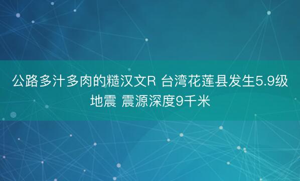 公路多汁多肉的糙汉文R 台湾花莲县发生5.9级地震 震源深度9千米