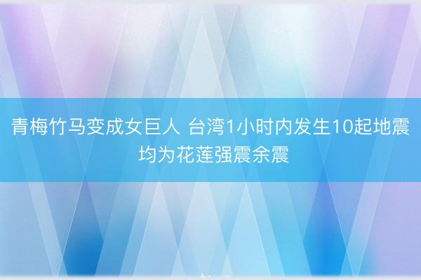 青梅竹马变成女巨人 台湾1小时内发生10起地震 均为花莲强震余震