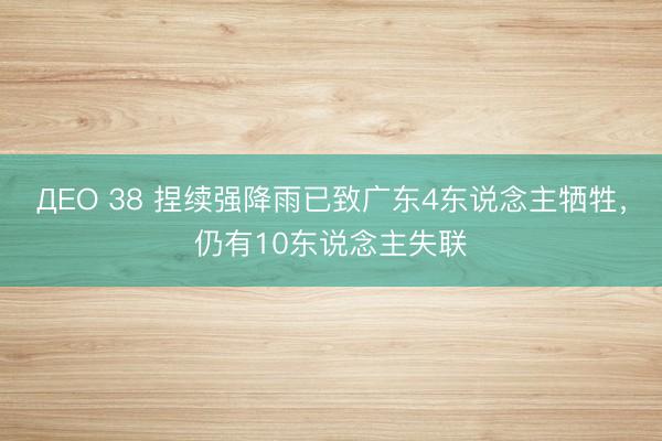 ДЕО 38 捏续强降雨已致广东4东说念主牺牲，仍有10东说念主失联