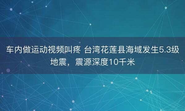 车内做运动视频叫疼 台湾花莲县海域发生5.3级地震，震源深度10千米