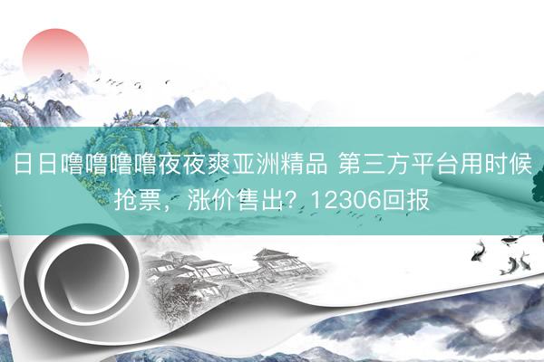 日日噜噜噜噜夜夜爽亚洲精品 第三方平台用时候抢票，涨价售出？12306回报