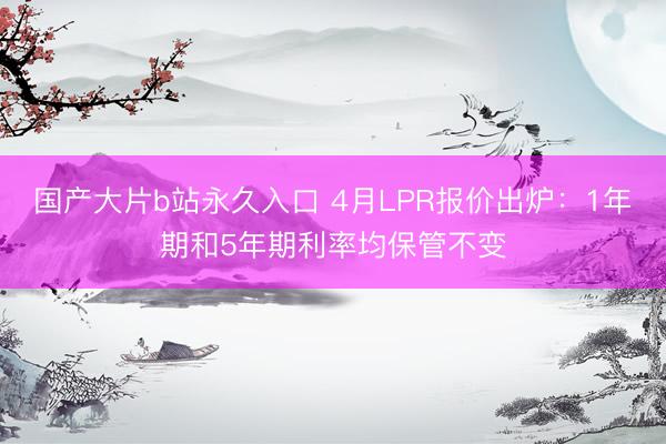 国产大片b站永久入口 4月LPR报价出炉：1年期和5年期利率均保管不变