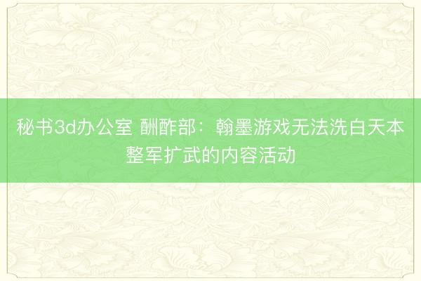 秘书3d办公室 酬酢部：翰墨游戏无法洗白天本整军扩武的内容活动