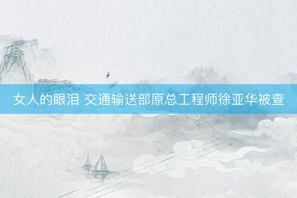 女人的眼泪 交通输送部原总工程师徐亚华被查
