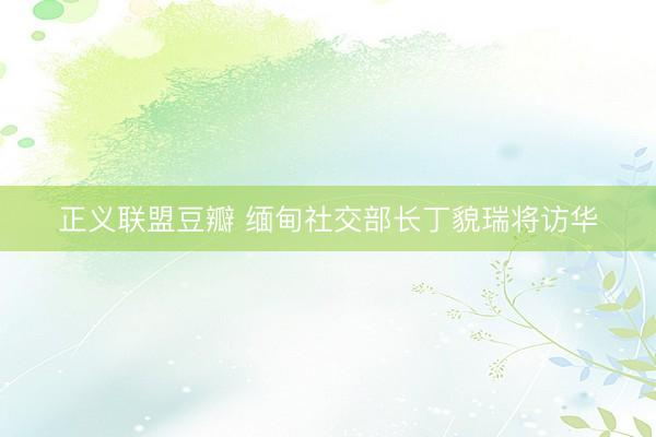 正义联盟豆瓣 缅甸社交部长丁貌瑞将访华