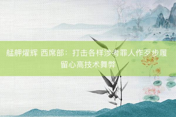 艋舺燿辉 西席部：打击各样涉考罪人作歹步履 留心高技术舞弊