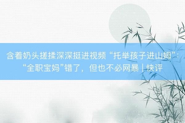 含着奶头搓揉深深挺进视频 “托举孩子进山姆”：“全职宝妈”错了，但也不必网暴 | 快评
