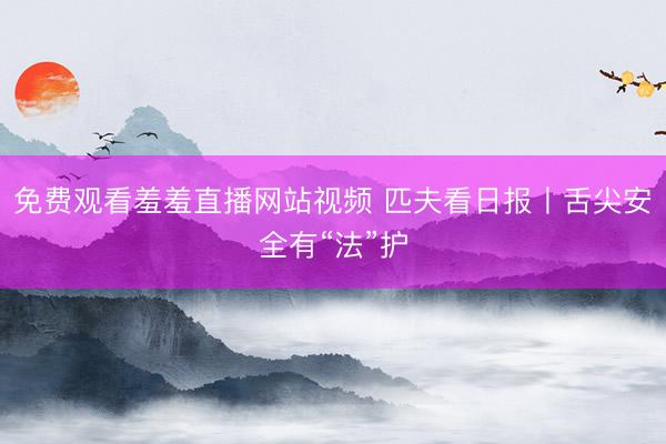 免费观看羞羞直播网站视频 匹夫看日报丨舌尖安全有“法”护