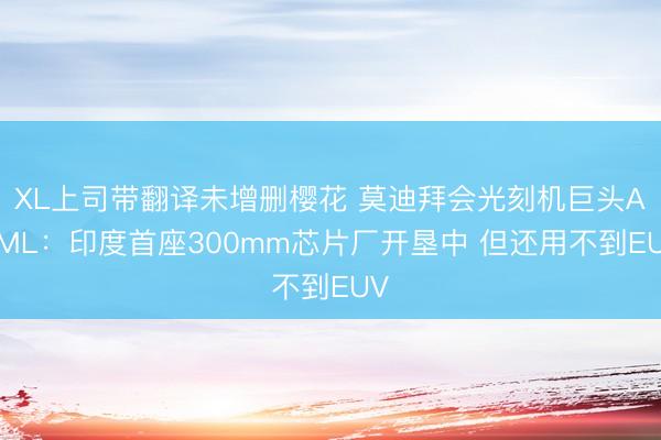 XL上司带翻译未增删樱花 莫迪拜会光刻机巨头ASML：印度首座300mm芯片厂开垦中 但还用不到EUV