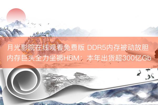 月光影院在线观看免费版 DDR5内存被动放胆 内存巨头全力坐褥HBM：本年出货超300亿Gb