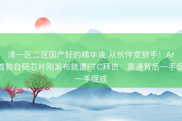 清一区二区国产好的精华液 从伙伴变敌手！Arm首款自研芯片刚发布就遭FTC拜访：高通背后一手促成