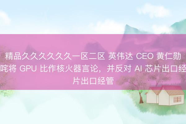 精品久久久久久久一区二区 英伟达 CEO 黄仁勋叱咤将 GPU 比作核火器言论，并反对 AI 芯片出口经管