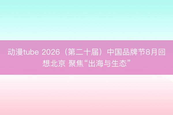 动漫tube 2026（第二十届）中国品牌节8月回想北京 聚焦“出海与生态”