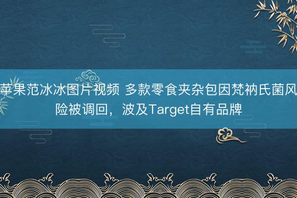 苹果范冰冰图片视频 多款零食夹杂包因梵衲氏菌风险被调回，波及Target自有品牌