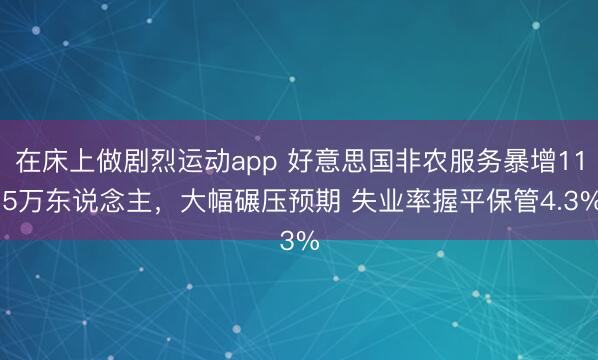 在床上做剧烈运动app 好意思国非农服务暴增11.5万东说念主,大幅碾压预期 失业率握平保管4.3%