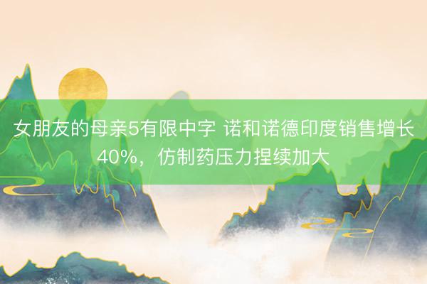 女朋友的母亲5有限中字 诺和诺德印度销售增长40%，仿制药压力捏续加大
