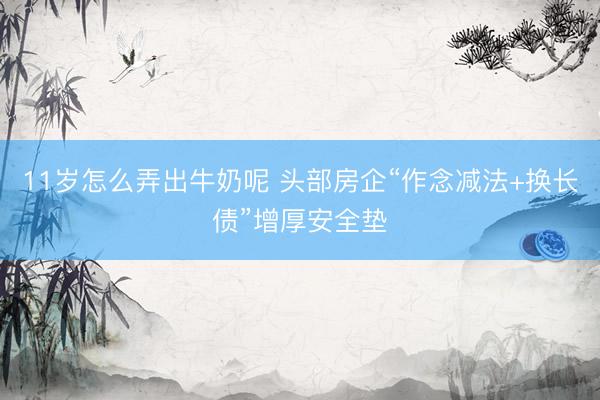 11岁怎么弄出牛奶呢 头部房企“作念减法+换长债”增厚安全垫