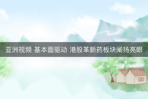 亚洲视频 基本面驱动 港股革新药板块阐扬亮眼