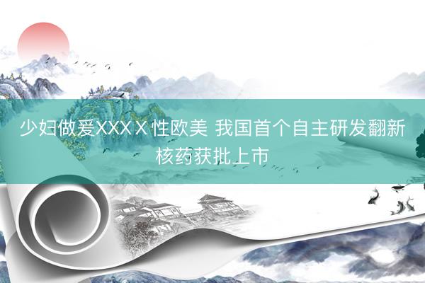 少妇做爰XXXⅩ性欧美 我国首个自主研发翻新核药获批上市