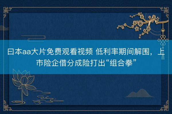 曰本aa大片免费观看视频 低利率期间解围，上市险企借分成险打出“组合拳”