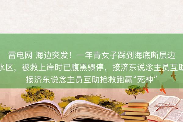 雷电网 海边突发!一年青女子踩到海底断层边际,耽溺滑向深水区,被救上岸时已腹黑骤停,接济东说念主员互助抢救跑赢“死神”