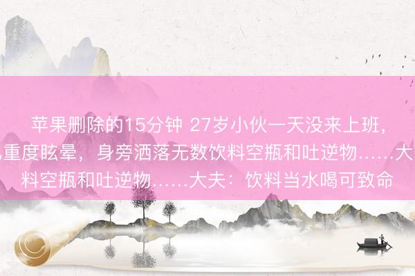 苹果删除的15分钟 27岁小伙一天没来上班,共事上门稽查发现其已重度眩晕,身旁洒落无数饮料空瓶和吐逆物……大夫:饮料当水喝可致命
