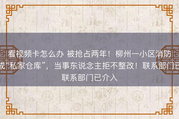 看视频卡怎么办 被抢占两年！柳州一小区消防区域成“私家仓库”，当事东说念主拒不整改！联系部门已介入