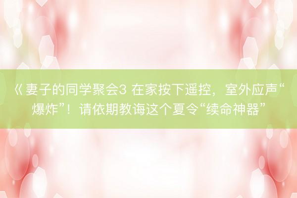 巜妻子的同学聚会3 在家按下遥控,室外应声“爆炸”!请依期教诲这个夏令“续命神器”