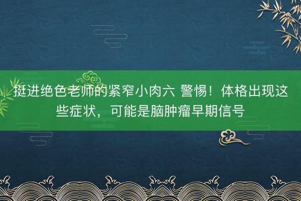 挺进绝色老师的紧窄小肉六 警惕！体格出现这些症状，可能是脑肿瘤早期信号