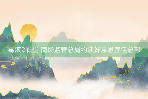 毒液2彩蛋 商场监管总局约谈好意思宜佳总部