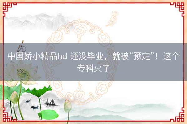 中国娇小精品hd 还没毕业，就被“预定”！这个专科火了