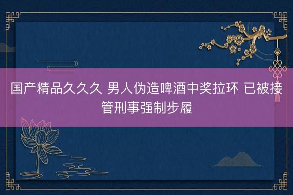 国产精品久久久 男人伪造啤酒中奖拉环 已被接管刑事强制步履