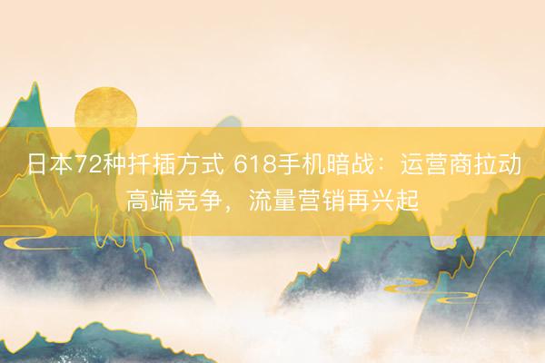 日本72种扦插方式 618手机暗战：运营商拉动高端竞争，流量营销再兴起