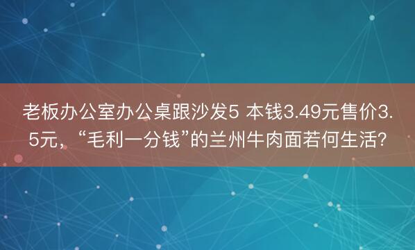 老板办公室办公桌跟沙发5 本钱3.49元售价3.5元，“毛利一分钱”的兰州牛肉面若何生活？