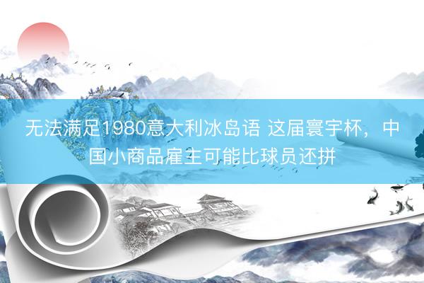 无法满足1980意大利冰岛语 这届寰宇杯，中国小商品雇主可能比球员还拼