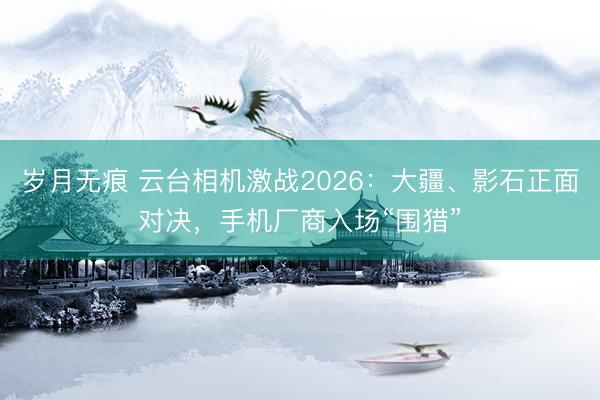 岁月无痕 云台相机激战2026：大疆、影石正面对决，手机厂商入场“围猎”