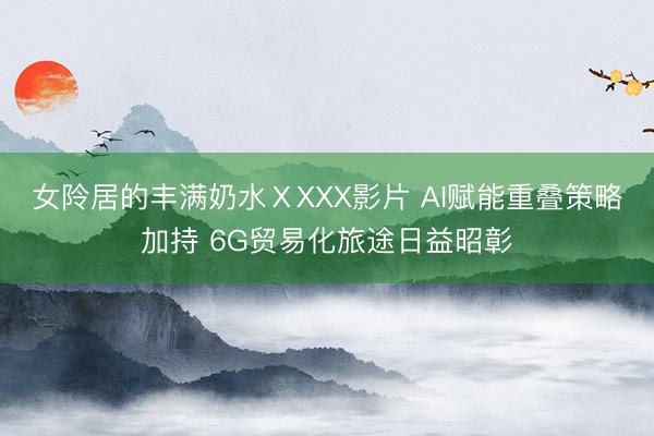女阾居的丰满奶水ⅩXXX影片 AI赋能重叠策略加持 6G贸易化旅途日益昭彰